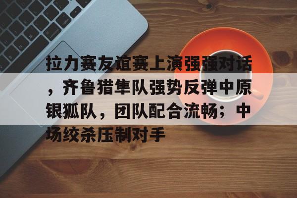 官网电脑版入口拉力赛友谊赛上演强强对话，齐鲁猎隼队强势反弹中原银狐队，团队配合流畅；中场绞杀压制对手的简单介绍